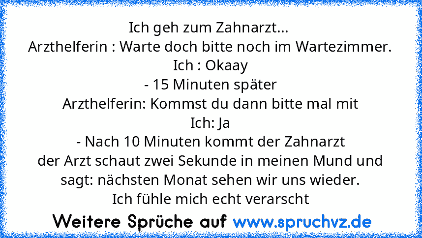 Ich geh zum Zahnarzt... 
Arzthelferin : Warte doch bitte noch im Wartezimmer.
Ich : Okaay
- 15 Minuten später
Arzthelferin: Kommst du dann bitte mal mit
Ich: Ja
- Nach 10 Minuten kommt der Zahnarzt
der Arzt schaut zwei Sekunde in meinen Mund und sagt: nächsten Monat sehen wir uns wieder.
Ich fühle mich echt verarscht