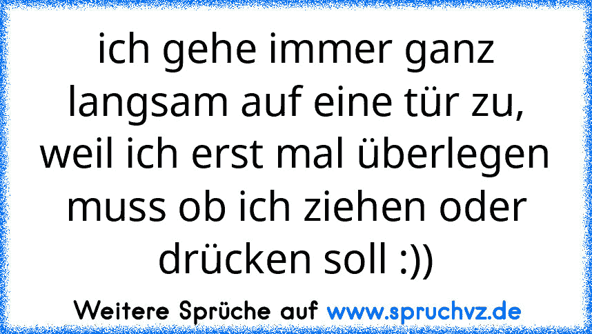 ich gehe immer ganz langsam auf eine tür zu, weil ich erst mal überlegen muss ob ich ziehen oder drücken soll :))