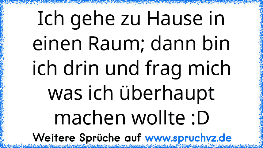 Ich gehe zu Hause in einen Raum; dann bin ich drin und frag mich was ich überhaupt machen wollte :D