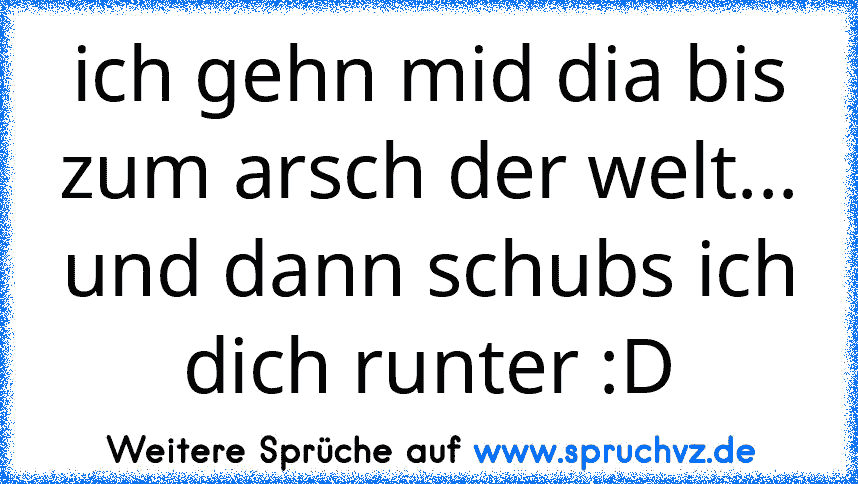 ich gehn mid dia bis zum arsch der welt... und dann schubs ich dich runter :D