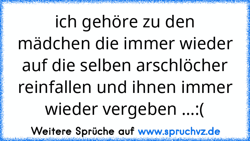 ich gehöre zu den mädchen die immer wieder auf die selben arschlöcher reinfallen und ihnen immer wieder vergeben ...:(