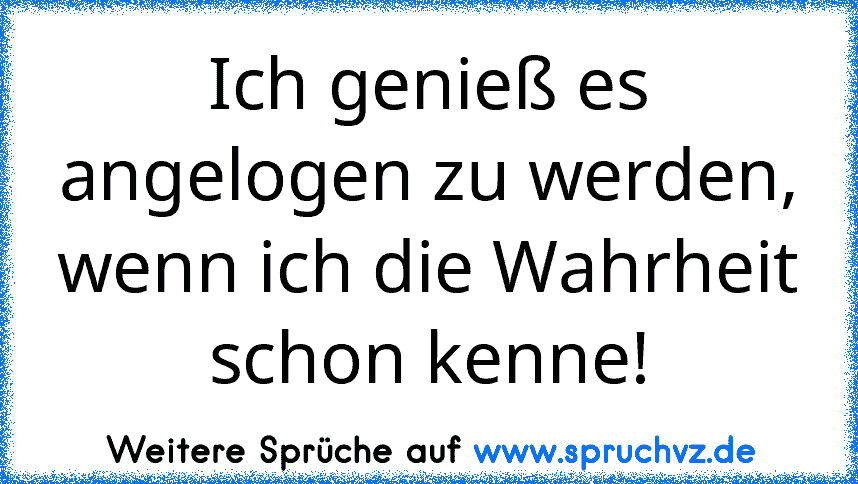 Ich genieß es angelogen zu werden, wenn ich die Wahrheit schon kenne!