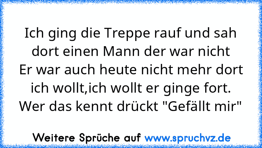 Ich ging die Treppe rauf und sah
dort einen Mann der war nicht
Er war auch heute nicht mehr dort
ich wollt,ich wollt er ginge fort.
Wer das kennt drückt "Gefällt mir"