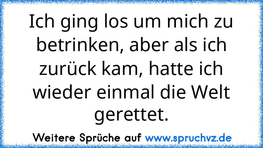 Ich ging los um mich zu betrinken, aber als ich zurück kam, hatte ich wieder einmal die Welt gerettet.