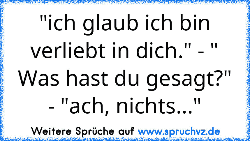 "ich glaub ich bin verliebt in dich." - " Was hast du gesagt?" - "ach, nichts..."