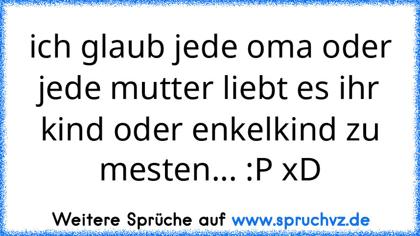 ich glaub jede oma oder jede mutter liebt es ihr kind oder enkelkind zu mesten... :P xD