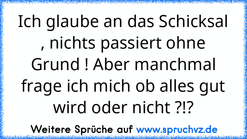 Ich glaube an das Schicksal , nichts passiert ohne Grund ! Aber manchmal frage ich mich ob alles gut wird oder nicht ?!?