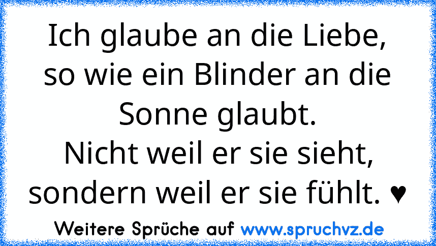 Ich glaube an die Liebe,
so wie ein Blinder an die Sonne glaubt.
Nicht weil er sie sieht,
sondern weil er sie fühlt. ♥