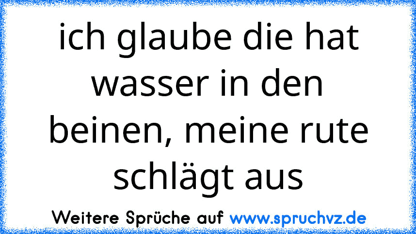 ich glaube die hat wasser in den beinen, meine rute schlägt aus