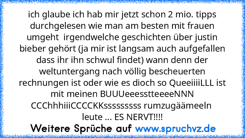 ich glaube ich hab mir jetzt schon 2 mio. tipps durchgelesen wie man am besten mit frauen umgeht  irgendwelche geschichten über justin bieber gehört (ja mir ist langsam auch aufgefallen dass ihr ihn schwul findet) wann denn der weltuntergang nach völlig bescheuerten rechnungen ist oder wie es dioch so QueeiiiiLLL ist mit meinen BUUUeeesstteeeeNNN CCChhhiiiCCCCKKsssssssss rumzugäämeeln 
leute .....