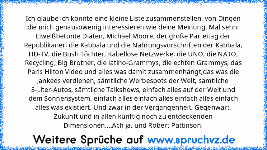 Ich glaube ich könnte eine kleine Liste zusammenstellen, von Dingen die mich genausowenig interessieren wie deine Meinung. Mal sehn:
Eiweißbetonte Diäten, Michael Moore, der große Parteitag der Republikaner, die Kabbala und die Nahrungsvorschriften der Kabbala, HD-TV, die Bush Töchter, Kabellose Netzwerke, die UNO, die NATO, Recycling, Big Brother, die latino-Grammys, die echten Grammys, das Pa...