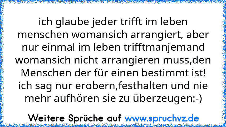 ich glaube jeder trifft im leben menschen womansich arrangiert, aber nur einmal im leben trifftmanjemand womansich nicht arrangieren muss,den Menschen der für einen bestimmt ist! ich sag nur erobern,festhalten und nie mehr aufhören sie zu überzeugen:-)