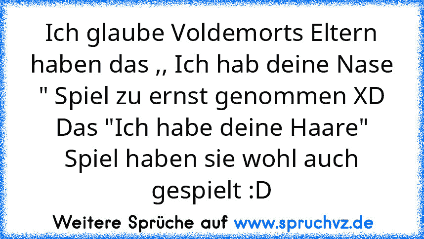 Ich glaube Voldemorts Eltern haben das ,, Ich hab deine Nase " Spiel zu ernst genommen XD
Das "Ich habe deine Haare" Spiel haben sie wohl auch gespielt :D