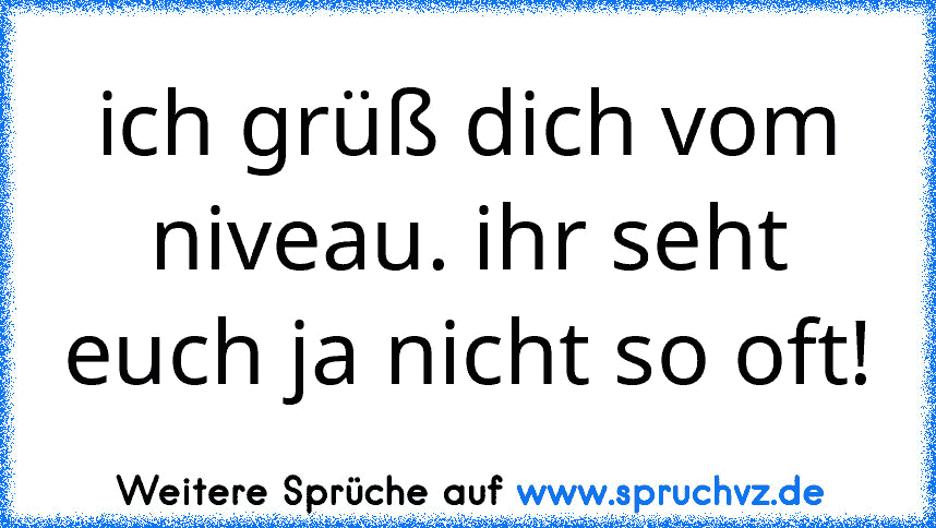 ich grüß dich vom niveau. ihr seht euch ja nicht so oft!