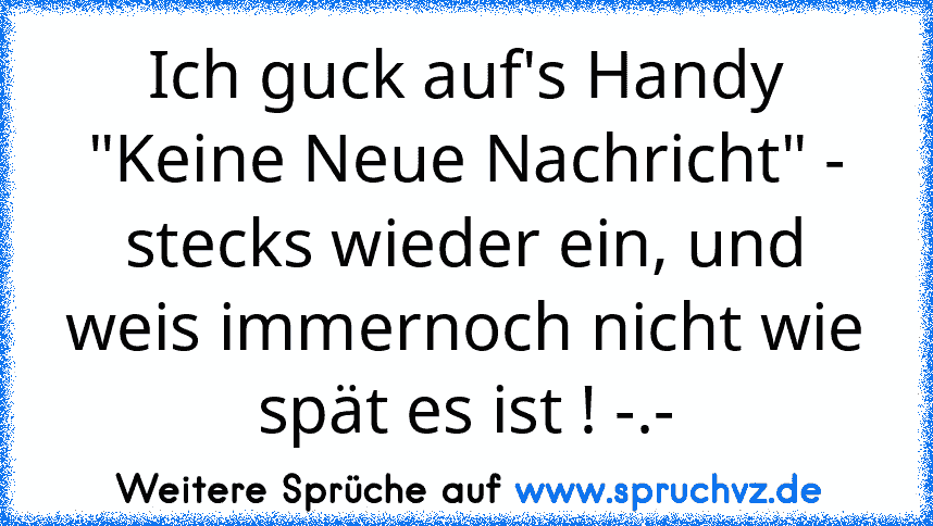 Ich guck auf's Handy "Keine Neue Nachricht" - stecks wieder ein, und weis immernoch nicht wie spät es ist ! -.-