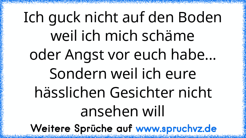 Ich guck nicht auf den Boden weil ich mich schäme
oder Angst vor euch habe...
Sondern weil ich eure hässlichen Gesichter nicht ansehen will