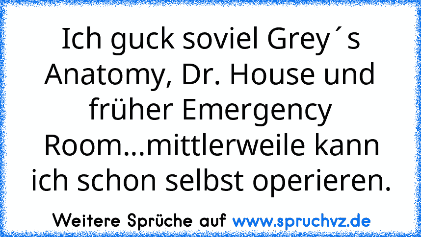 Ich guck soviel Grey´s Anatomy, Dr. House und früher Emergency Room...mittlerweile kann ich schon selbst operieren.