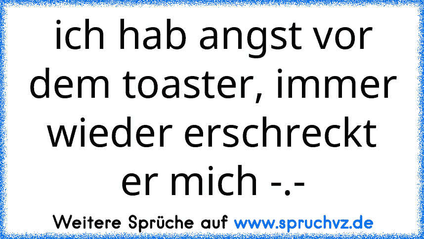 ich hab angst vor dem toaster, immer wieder erschreckt er mich -.-