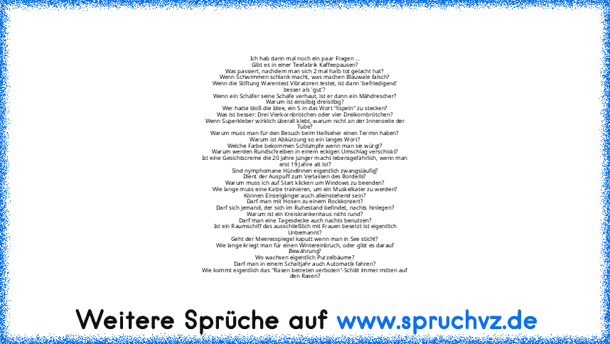 Ich hab dann mal noch ein paar Fragen ...
Gibt es in einer Teefabrik Kaffeepausen?
Was passiert, nachdem man sich 2 mal halb tot gelacht hat?
Wenn Schwimmen schlank macht, was machen Blauwale falsch?
Wenn die Stiftung Warentest Vibratoren testet, ist dann 'befriedigend'
besser als 'gut'?
Wenn ein Schäfer seine Schafe verhaut, ist er dann ein Mähdrescher?
Warum ist einsilbig dreisilbig?
Wer hatte b...