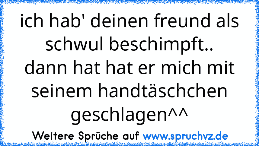 ich hab' deinen freund als schwul beschimpft..
dann hat hat er mich mit seinem handtäschchen geschlagen^^