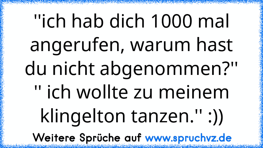 ''ich hab dich 1000 mal angerufen, warum hast du nicht abgenommen?''
'' ich wollte zu meinem klingelton tanzen.'' :))