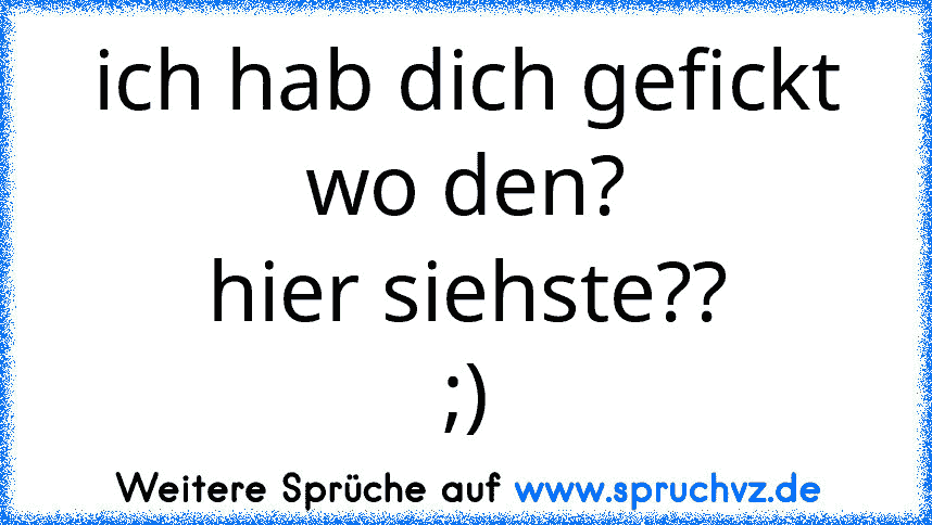 ich hab dich gefickt
wo den?
hier siehste??
;)