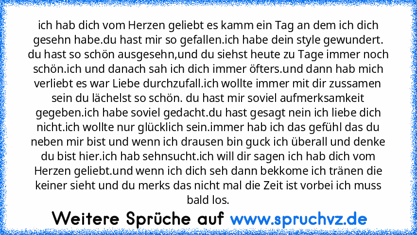 ich hab dich vom Herzen geliebt es kamm ein Tag an dem ich dich gesehn habe.du hast mir so gefallen.ich habe dein style gewundert. du hast so schön ausgesehn,und du siehst heute zu Tage immer noch schön.ich und danach sah ich dich immer öfters.und dann hab mich verliebt es war Liebe durchzufall.ich wollte immer mit dir zussamen sein du lächelst so schön. du hast mir soviel aufmerksamkeit gegebe...