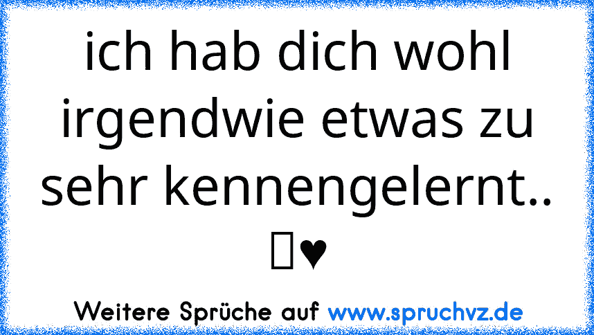 ich hab dich wohl irgendwie etwas zu sehr kennengelernt.. ツ♥