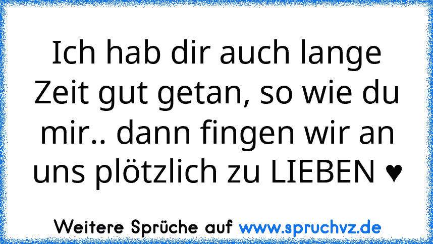 Ich hab dir auch lange Zeit gut getan, so wie du mir.. dann fingen wir an uns plötzlich zu LIEBEN ♥