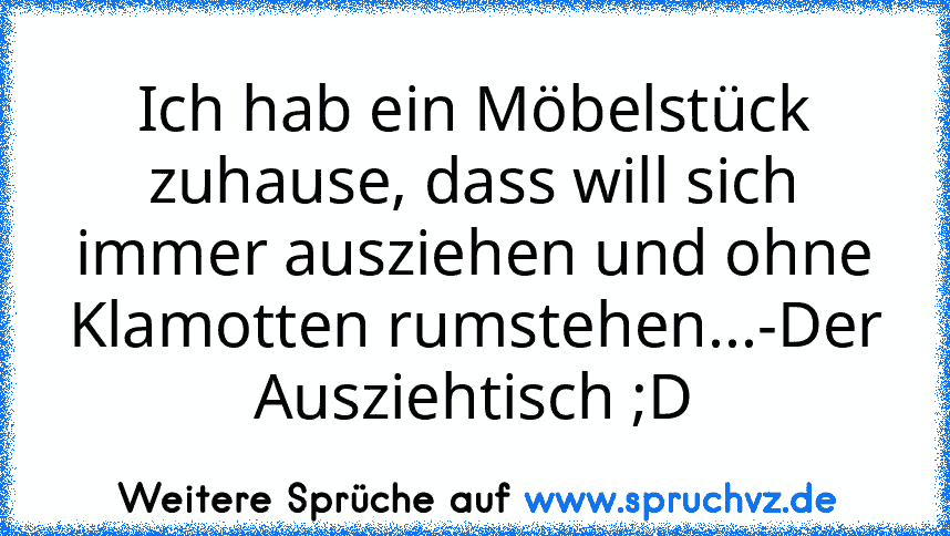 Ich hab ein Möbelstück zuhause, dass will sich immer ausziehen und ohne Klamotten rumstehen...-Der Ausziehtisch ;D