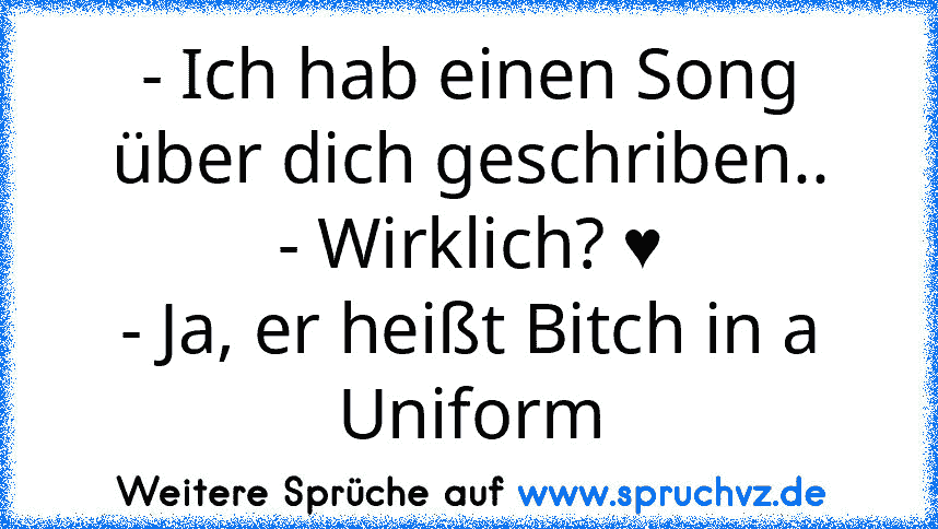 - Ich hab einen Song über dich geschriben..
- Wirklich? ♥
- Ja, er heißt Bitch in a Uniform