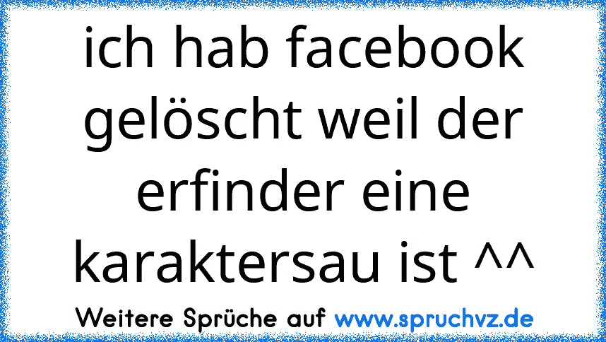 ich hab facebook gelöscht weil der erfinder eine karaktersau ist ^^