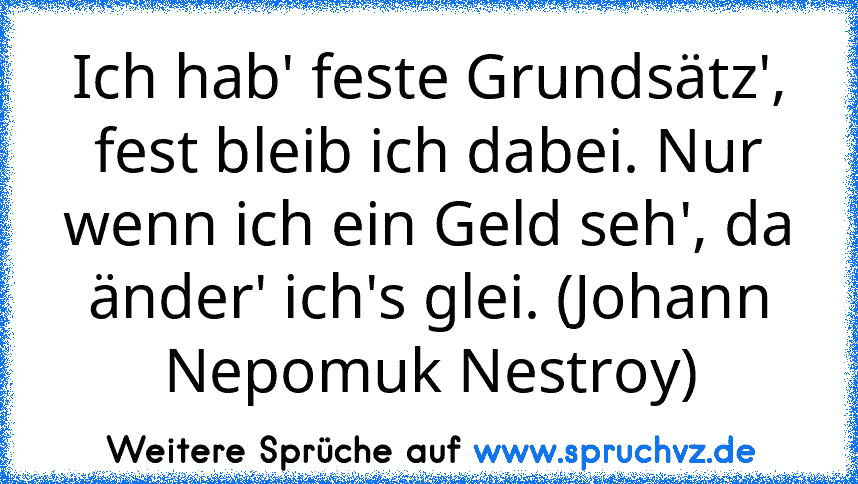 Ich hab' feste Grundsätz', fest bleib ich dabei. Nur wenn ich ein Geld seh', da änder' ich's glei. (Johann Nepomuk Nestroy)