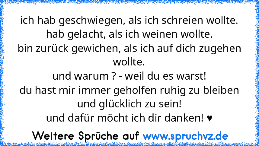 ich hab geschwiegen, als ich schreien wollte.
hab gelacht, als ich weinen wollte.
bin zurück gewichen, als ich auf dich zugehen wollte.
und warum ? - weil du es warst!
du hast mir immer geholfen ruhig zu bleiben und glücklich zu sein!
und dafür möcht ich dir danken! ♥