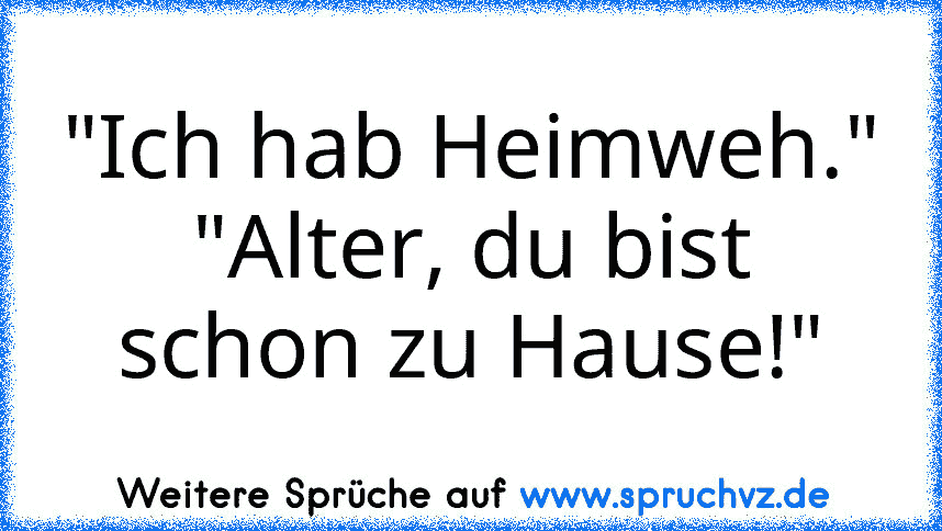 "Ich hab Heimweh."
"Alter, du bist schon zu Hause!"