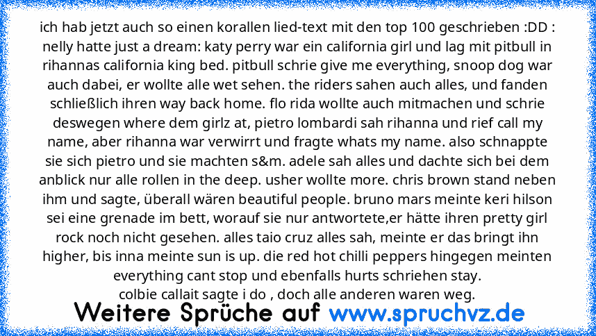 ich hab jetzt auch so einen korallen lied-text mit den top 100 geschrieben :DD :
nelly hatte just a dream: katy perry war ein california girl und lag mit pitbull in rihannas california king bed. pitbull schrie give me everything, snoop dog war auch dabei, er wollte alle wet sehen. the riders sahen auch alles, und fanden schließlich ihren way back home. flo rida wollte auch mitmachen und schrie ...