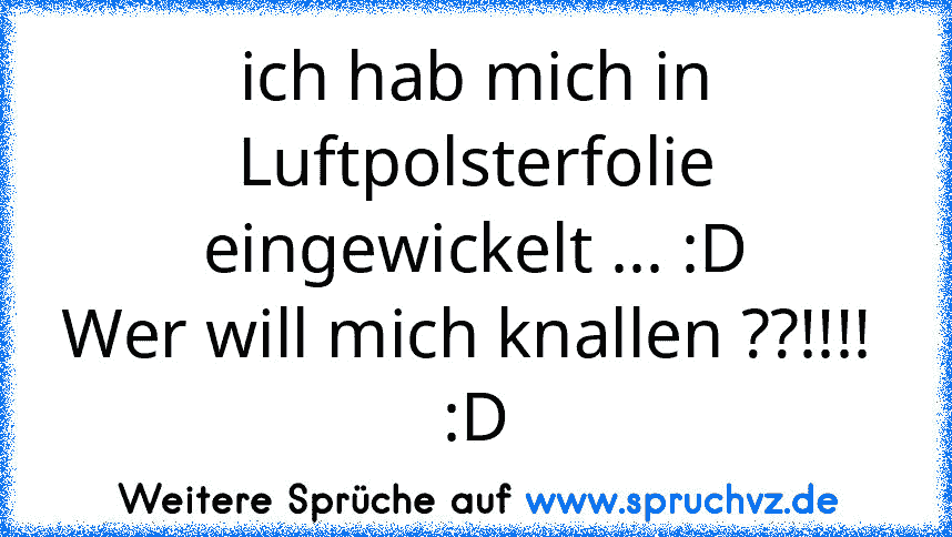 ich hab mich in Luftpolsterfolie eingewickelt ... :D
Wer will mich knallen ??!!!! 
:D