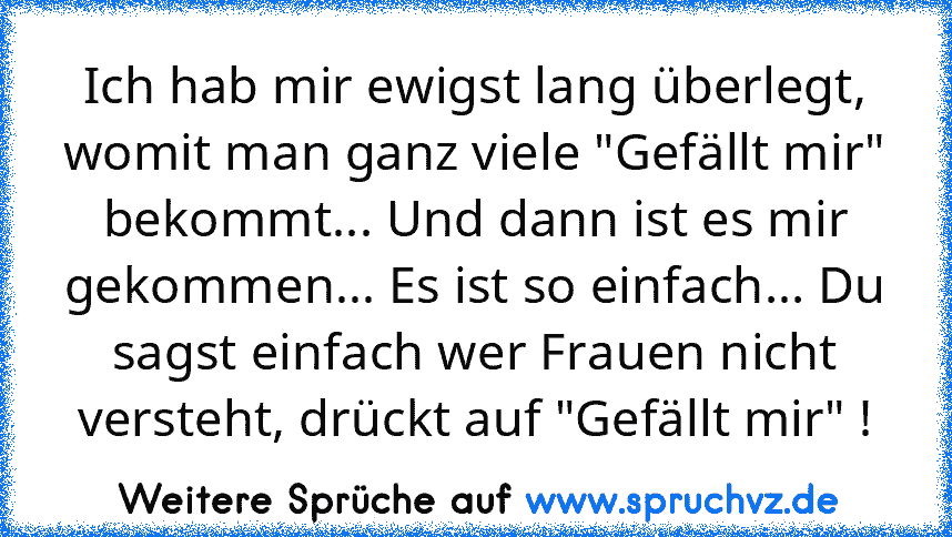 Ich hab mir ewigst lang überlegt, womit man ganz viele "Gefällt mir" bekommt... Und dann ist es mir gekommen... Es ist so einfach... Du sagst einfach wer Frauen nicht versteht, drückt auf "Gefällt mir" !