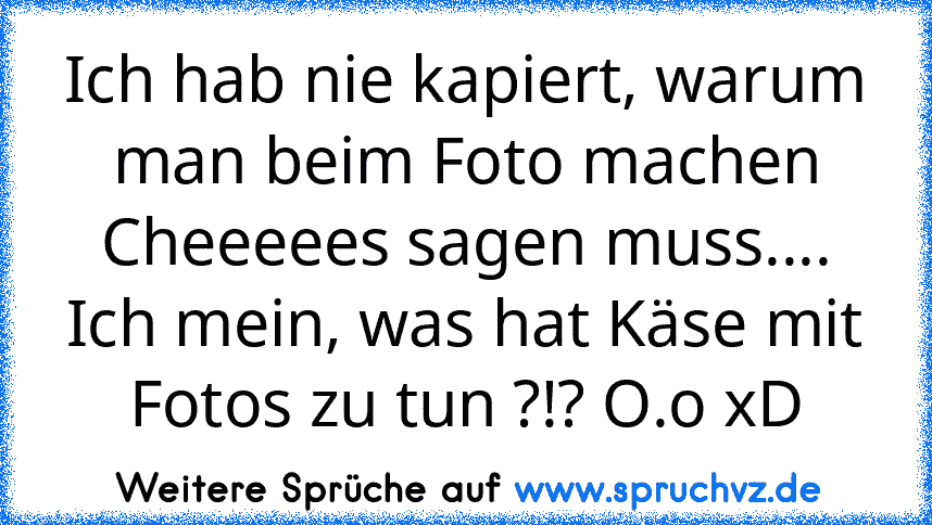 Ich hab nie kapiert, warum man beim Foto machen Cheeeees sagen muss.... Ich mein, was hat Käse mit Fotos zu tun ?!? O.o xD