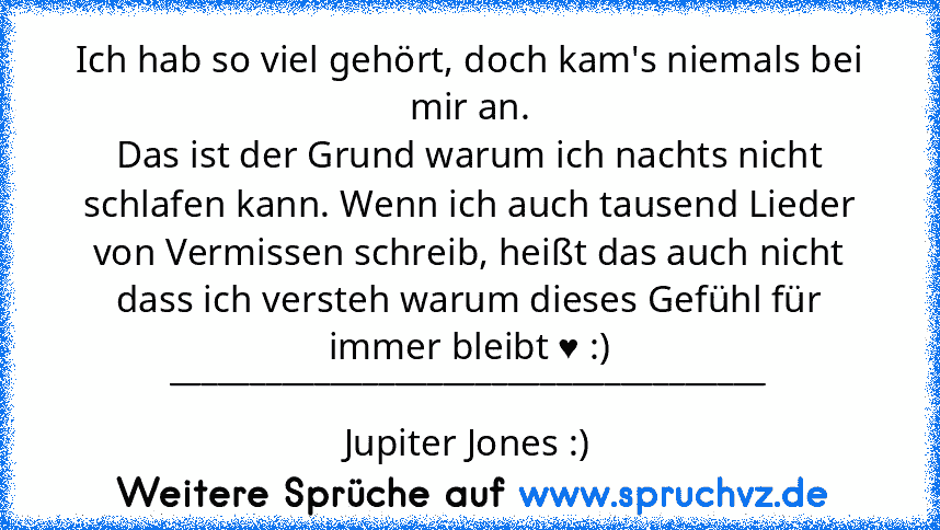 Ich hab so viel gehört, doch kam's niemals bei mir an.
Das ist der Grund warum ich nachts nicht schlafen kann. Wenn ich auch tausend Lieder von Vermissen schreib, heißt das auch nicht dass ich versteh warum dieses Gefühl für immer bleibt ♥ :)
_____________________________________
Jupiter Jones :)