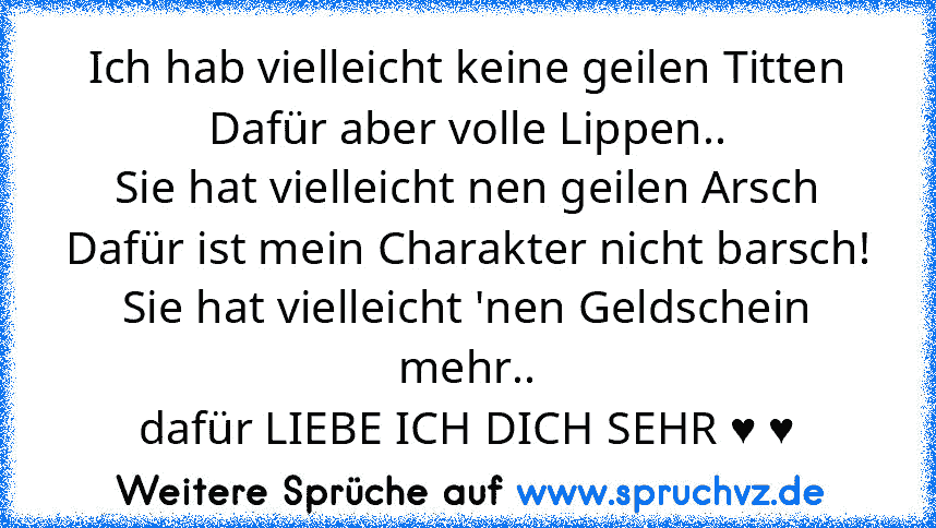 Ich hab vielleicht keine geilen Titten
Dafür aber volle Lippen..
Sie hat vielleicht nen geilen Arsch
Dafür ist mein Charakter nicht barsch!
Sie hat vielleicht 'nen Geldschein mehr..
dafür LIEBE ICH DICH SEHR ♥ ♥