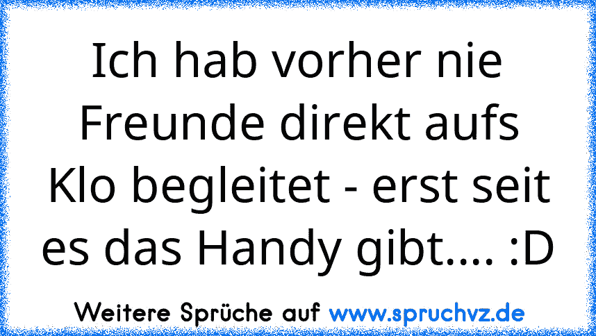 Ich hab vorher nie Freunde direkt aufs Klo begleitet - erst seit es das Handy gibt.... :D