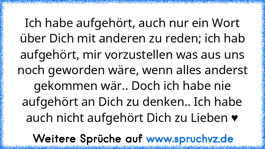 Ich habe aufgehört, auch nur ein Wort über Dich mit anderen zu reden; ich hab aufgehört, mir vorzustellen was aus uns noch geworden wäre, wenn alles anderst gekommen wär.. Doch ich habe nie aufgehört an Dich zu denken.. Ich habe auch nicht aufgehört Dich zu Lieben ♥