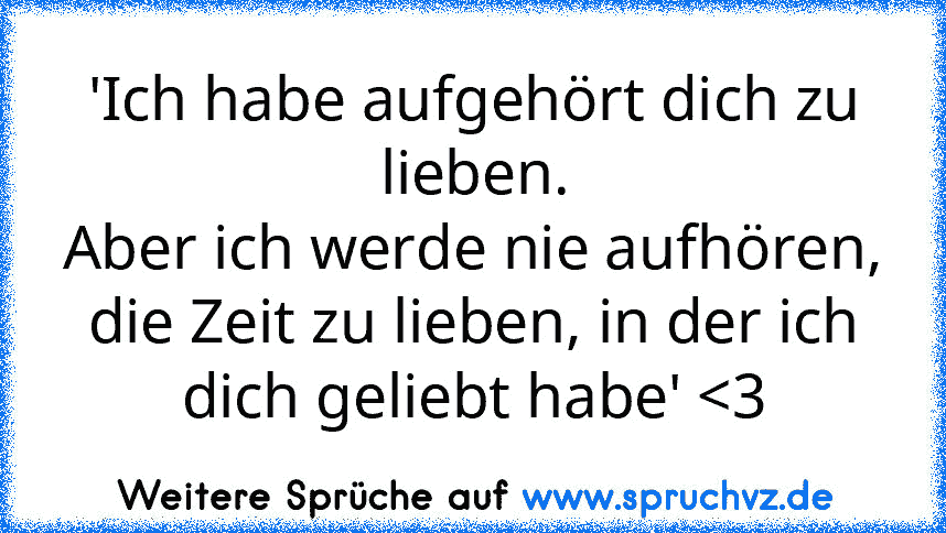 'Ich habe aufgehört dich zu lieben.
Aber ich werde nie aufhören, die Zeit zu lieben, in der ich dich geliebt habe' 