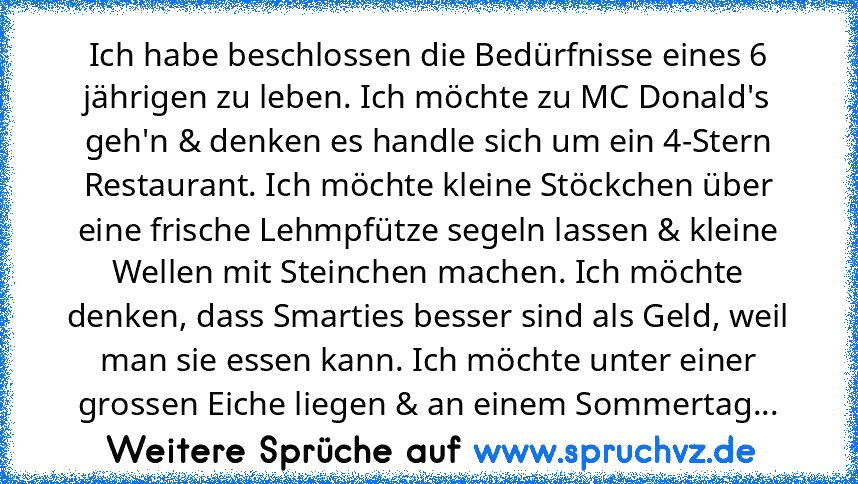 Ich habe beschlossen die Bedürfnisse eines 6 jährigen zu leben. Ich möchte zu MC Donald's geh'n & denken es handle sich um ein 4-Stern Restaurant. Ich möchte kleine Stöckchen über eine frische Lehmpfütze segeln lassen & kleine Wellen mit Steinchen machen. Ich möchte denken, dass Smarties besser sind als Geld, weil man sie essen kann. Ich möchte unter einer grossen Eiche liegen & an einem Sommertag...