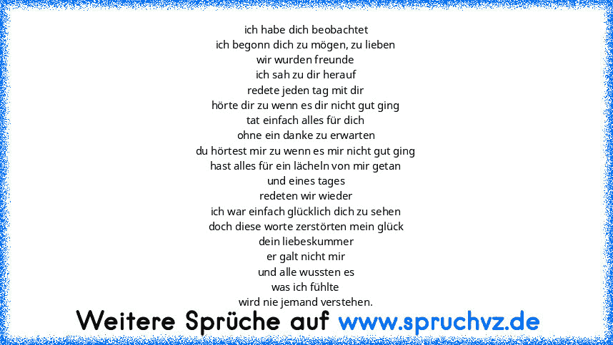 ich habe dich beobachtet
ich begonn dich zu mögen, zu lieben
wir wurden freunde
ich sah zu dir herauf
redete jeden tag mit dir
hörte dir zu wenn es dir nicht gut ging
tat einfach alles für dich
ohne ein danke zu erwarten
du hörtest mir zu wenn es mir nicht gut ging
hast alles für ein lächeln von mir getan
und eines tages
redeten wir wieder
ich war einfach glücklich dich zu sehen
doch diese worte z...