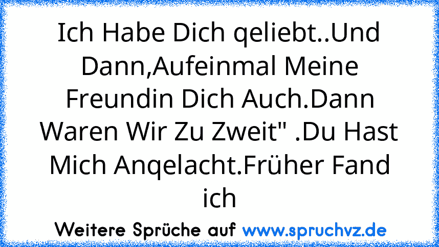 Ich Habe Dich qeliebt..Und Dann,Aufeinmal Meine Freundin Dich Auch.Dann Waren Wir Zu Zweit" .Du Hast Mich Anqelacht.Früher Fand ich