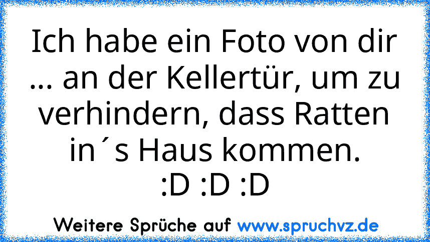 Ich habe ein Foto von dir ... an der Kellertür, um zu verhindern, dass Ratten in´s Haus kommen.
:D :D :D