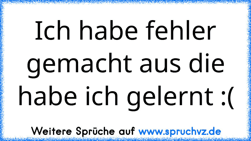 Ich habe fehler gemacht aus die habe ich gelernt :(