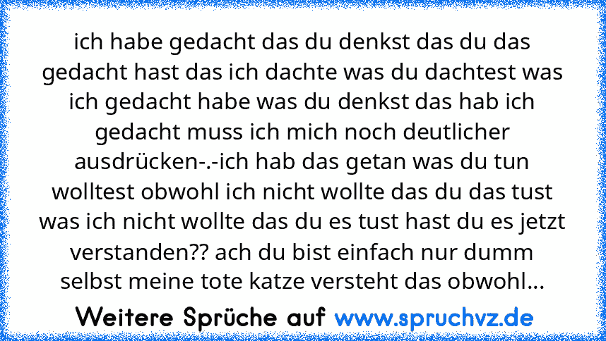 ich habe gedacht das du denkst das du das gedacht hast das ich dachte was du dachtest was ich gedacht habe was du denkst das hab ich gedacht muss ich mich noch deutlicher ausdrücken-.-ich hab das getan was du tun wolltest obwohl ich nicht wollte das du das tust was ich nicht wollte das du es tust hast du es jetzt verstanden?? ach du bist einfach nur dumm selbst meine tote katze versteht das obw...